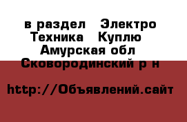  в раздел : Электро-Техника » Куплю . Амурская обл.,Сковородинский р-н